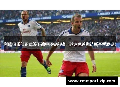 科隆俱乐部正式签下德甲顶尖前锋，球迷翘首期待新赛季表现！