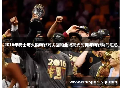 2016年骑士与火箭精彩对决回顾全场高光时刻与精彩瞬间汇总
